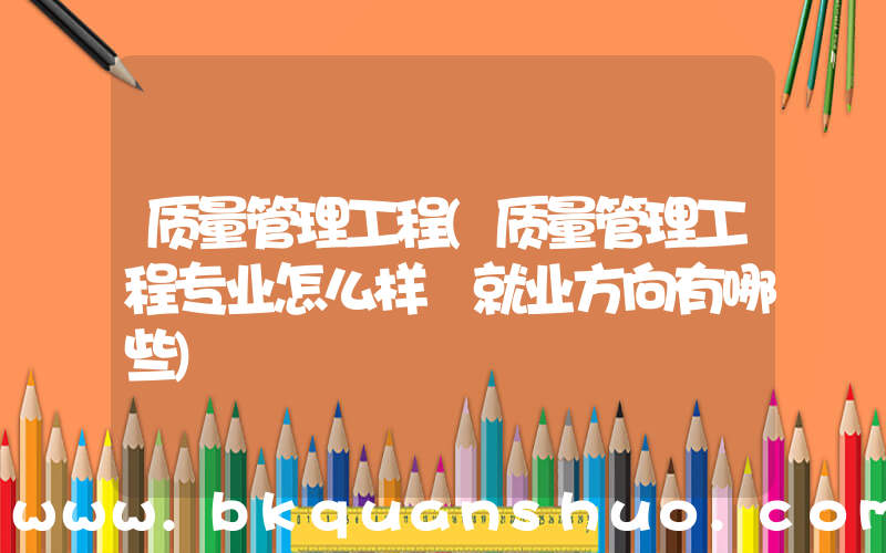 质量管理工程(质量管理工程专业怎么样 就业方向有哪些)